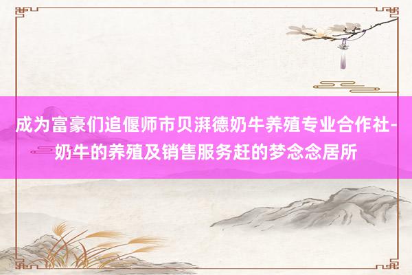 成为富豪们追偃师市贝湃德奶牛养殖专业合作社-奶牛的养殖及销售服务赶的梦念念居所