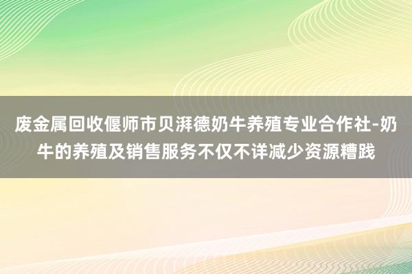 废金属回收偃师市贝湃德奶牛养殖专业合作社-奶牛的养殖及销售服务不仅不详减少资源糟践